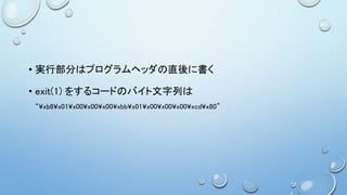 • 実行部分はプログラムヘッダの直後に書く
• exit(1) をするコードのバイト文字列は
“¥xb8¥x01¥x00¥x00¥x00¥xbb¥x01¥x00¥x00¥x00¥xcd¥x80”
 