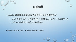 e_shoff
• .rodata の直後にセクションヘッダテーブルを書きたい
• e_shoff の値を ELF ヘッダのサイズ + プログラムヘッダテーブルのサイズ
+ セクションの合計サイズ にすればいい
0x40 + 0x38 + 0x27 + 0x19 + 0xd = 0xc5
 