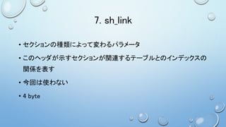 7. sh_link
• セクションの種類によって変わるパラメータ
• このヘッダが示すセクションが関連するテーブルとのインデックスの
関係を表す
• 今回は使わない
• 4 byte
 