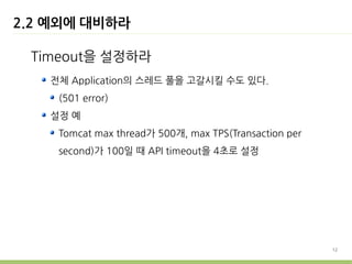 2.2 예외에 대비하라

 Timeout을 설정하라
   전체 Application의 스레드 풀을 고갈시킬 수도 있다.
    (501 error)
   설정 예
    Tomcat max thread가 500개, max TPS(Transaction per
    second)가 100일 때 API timeout을 4초로 설정




                                                       12
 