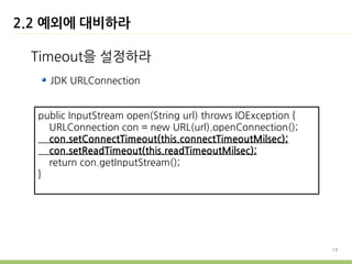 2.2 예외에 대비하라

 Timeout을 설정하라
    JDK URLConnection


  public InputStream open(String url) throws IOException {
    URLConnection con = new URL(url).openConnection();
    con.setConnectTimeout(this.connectTimeoutMilsec);
    con.setReadTimeout(this.readTimeoutMilsec);
    return con.getInputStream();
  }




                                                             13
 