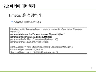 2.2 예외에 대비하라

 Timeout을 설정하라
    Apache HttpClient 3.x

  HttpConnectionManagerParams params = new HttpConnectionManager-
  Params();
  params.setConnectionTimeout(connectTimeoutMilsec);
  params.setSoTimeout(readTimeoutMilsec);
  params.setDefaultMaxConnectionsPerHost(100);
  params.setMaxTotalConnections(100);

  connManager = new MultiThreadedHttpConnectionManager();
  connManager.setParams(params);
  this.httpClient = new HttpClient(connManager);




                                                                    14
 
