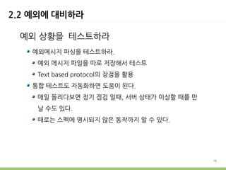 2.2 예외에 대비하라

 예외 상황을 테스트하라
   예외메시지 파싱을 테스트하라.
    예외 메시지 파일을 따로 저장해서 테스트
    Text based protocol의 장점을 활용
   통합 테스트도 자동화하면 도움이 된다.
    매일 돌리다보면 정기 점검 일때, 서버 상태가 이상할 때를 만
    날 수도 있다.
    때로는 스펙에 명시되지 않은 동작까지 알 수 있다.




                                         16
 