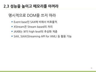 2.3 성능을 높이고 메모리를 아껴라

 명시적으로 DOM을 쓰지 마라
   Event base인 SAX에 비해서 비효율적.
   XStream은 Stream based의 처리
   JAXB는 보다 high level의 추상화 계층
   SAX, StAX(Streaming API for XML) 등 활용 가능




                                              18
 