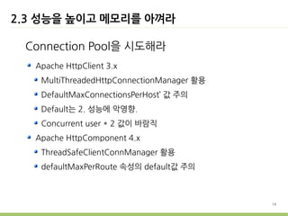 2.3 성능을 높이고 메모리를 아껴라

 Connection Pool을 시도해라
   Apache HttpClient 3.x
    MultiThreadedHttpConnectionManager 활용
    DefaultMaxConnectionsPerHost’ 값 주의
    Default는 2. 성능에 악영향.
    Concurrent user * 2 값이 바람직
   Apache HttpComponent 4.x
    ThreadSafeClientConnManager 활용
    defaultMaxPerRoute 속성의 default값 주의



                                            19
 