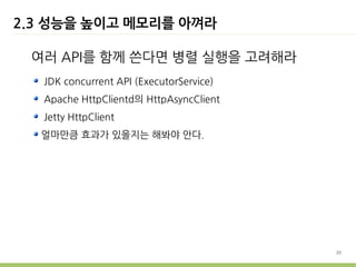 2.3 성능을 높이고 메모리를 아껴라

 여러 API를 함께 쓴다면 병렬 실행을 고려해라
   JDK concurrent API (ExecutorService)
   Apache HttpClientd의 HttpAsyncClient
   Jetty HttpClient
  얼마만큼 효과가 있을지는 해봐야 안다.




                                          20
 
