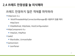 2.4 쓰레드 안정성을 늘 의식해라

 쓰레드 안정하지 않은 객체를 파악하라
  HttpCient 3.x
     MultiThreadedHttpConnectionManager를 사용하지 않을 때의
    HttpClient
    HttpMethod, HttpState, HostConfigureation
  HttpComponent 4.x
    HttpGet, HttpPost
  Jaxb2
    Marshaller, Unmarshaller
  JacksonJson
    JsonParser


                                                      21
 