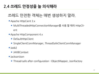 2.4 쓰레드 안정성을 늘 의식해라

 쓰레드 안전한 객체는 매번 생성하지 말라.
  Apache HttpCient 3.x
    MultiThreadedHttpConnectionManager를 사용 할 때의 HttpCli-
    ent
  Apache HttpComponent 4.x
    DefaultHttpClient
    SingleClientConnManager, ThreadSafeClientConnManager
  Jaxb2
    JAXBContext
  JacksonJson
    Thread-safe after configuration : ObjectMapper, JsonFactory


                                                                  22
 