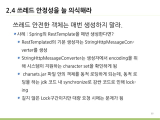 2.4 쓰레드 안정성을 늘 의식해라

 쓰레드 안전한 객체는 매번 생성하지 말라.
  사례 : Spring의 RestTemplate을 매번 생성한다면?
   RestTemplated의 기본 생성자는 StringHttpMessageCon-
   verter를 생성
   StringHttpMessageConverter는 생성자에서 encoding을 위
   해 시스템이 지원하는 character set을 확인하게 됨
    charsets.jar 파일 안의 객체를 동적 로딩하게 되는데, 동적 로
   딩을 하는 jdk 코드 내 synchronize로 감싼 코드로 인해 lock-
   ing
   길지 않은 Lock구간이지만 대량 요청 시에는 문제가 됨


                                                   23
 