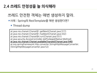 2.4 쓰레드 안정성을 늘 의식해라

 쓰레드 안전한 객체는 매번 생성하지 말라.
  사례 : Spring의 RestTemplate을 매번 생성한다면?
    Thread dump

  at java.nio.charset.Charset$1.getNext(Charset.java:317)
  at java.nio.charset.Charset$1.hasNext(Charset.java:332)
  at java.nio.charset.Charset$4.run(Charset.java:551)
  at java.security.AccessController.doPrivileged(Native Method)
  at java.nio.charset.Charset.availableCharsets(Charset.java:546)
  at org.springframework.http.converter.StringHttpMessageConverter.
  (StringHttpMessageConverter.java:52)




                                                                      24
 