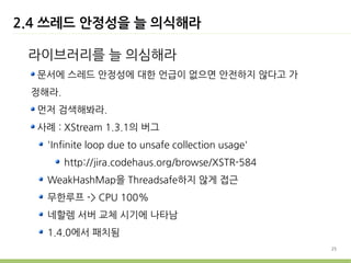 2.4 쓰레드 안정성을 늘 의식해라

 라이브러리를 늘 의심해라
  문서에 스레드 안정성에 대한 언급이 없으면 안전하지 않다고 가
 정해라.
  먼저 검색해봐라.
  사례 : XStream 1.3.1의 버그
   'Infinite loop due to unsafe collection usage'
        http://jira.codehaus.org/browse/XSTR-584
   WeakHashMap을 Threadsafe하지 않게 접근
   무한루프 -> CPU 100%
   네할렘 서버 교체 시기에 나타남
   1.4.0에서 패치됨
                                                    25
 
