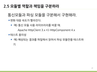 2.5 모듈별 역할과 책임을 구분하라

 통신모듈과 파싱 모듈을 구분해서 구현해라.
  변화 대응 속도가 빨라진다.
   예) 통신 모듈 사용 라이브러리를 바꿀 때.
       Apache HttpClient 3.x => HttpComponent 4.x
  테스트 용이성
   예) 예상되는 결과를 파일에서 읽어서 파싱 모듈만을 테스트하
   기




                                                    27
 