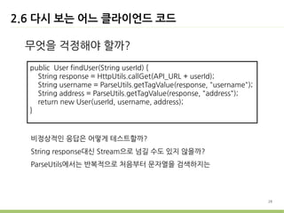 2.6 다시 보는 어느 클라이언드 코드

 무엇을 걱정해야 할까?
  public User findUser(String userId) {
    String response = HttpUtils.callGet(API_URL + userId);
    String username = ParseUtils.getTagValue(response, "username");
    String address = ParseUtils.getTagValue(response, "address");
    return new User(userId, username, address);
  }


  비정상적인 응답은 어떻게 테스트할까?
  String response대신 Stream으로 넘길 수도 있지 않을까?
  ParseUtils에서는 반복적으로 처음부터 문자열을 검색하지는




                                                                      28
 