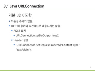 3.1 Java URLConnection

  기본 JDK 포함
    의존성 추가가 없음.
    HTTP의 용어와 직관적으로 대응되지는 않음.
     POST 요청
      URLConnection.setDoOutput(true);
     Header 설정
       URLConnection.setRequestProperty("Content-Type",
      "text/plain");




                                                          30
 