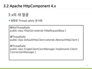 3.2 Apache HttpComponent 4.x

  3.x의 새 얼굴
   명확한 Thread safety 문서화

   @NotThreadSafe
   public class HttpGet extends HttpRequestBase {

   @ThreadSafe
   public class DefaultHttpClient extends AbstractHttpClient {

   @ThreadSafe
   public class SingleClientConnManager implements Client-
   ConnectionManager {



                                                                 33
 