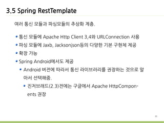3.5 Spring RestTemplate

  여러 통신 모듈과 파싱모듈의 추상화 계층.

    통신 모듈에 Apache Http Client 3,4와 URLConnection 사용
    파싱 모듈에 Jaxb, Jacksonjson등의 다양한 기본 구현체 제공
    확장 가능
    Spring Android에서도 제공
     Android 버전에 따라서 통신 라이브러리를 권장하는 것으로 알
     아서 선택해줌.
       진저브래드(2.3)전에는 구글에서 Apache HttpCompon-
       ents 권장



                                                      35
 