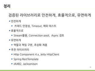 정리

 검증된 라이브러리로 안전하게, 효율적으로, 유연하게
     안전하게
      쓰레드 안정성, Timeout, 예외 테스트
     효율적으로
      Stream활용, Connection pool, Async 검토
     유연하게
      역할과 책임 구분, 추상화 계층
     추천 라이브러리
      Http Component 4.x, Jetty HttpClient
      Spring RestTemplate
      JAXB2, JacksonJson
                                             36
 