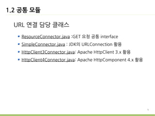 1.2 공통 모듈

  URL 연결 담당 클래스
    ResourceConnector.java :GET 요청 공통 interface
    SimpleConnector.java : JDK의 URLConnection 활용
    HttpClient3Connector.java: Apache HttpClient 3.x 활용
    HttpClient4Connector.java: Apache HttpComponent 4.x 활용




                                                             5
 