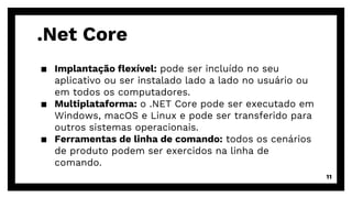 .Net Core
▪ Implantação flexível: pode ser incluído no seu
aplicativo ou ser instalado lado a lado no usuário ou
em todos os computadores.
▪ Multiplataforma: o .NET Core pode ser executado em
Windows, macOS e Linux e pode ser transferido para
outros sistemas operacionais.
▪ Ferramentas de linha de comando: todos os cenários
de produto podem ser exercidos na linha de
comando.
11
 