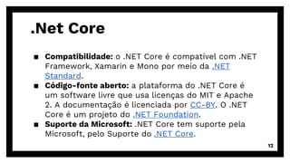 .Net Core
▪ Compatibilidade: o .NET Core é compatível com .NET
Framework, Xamarin e Mono por meio da .NET
Standard.
▪ Código-fonte aberto: a plataforma do .NET Core é
um software livre que usa licenças do MIT e Apache
2. A documentação é licenciada por CC-BY. O .NET
Core é um projeto do .NET Foundation.
▪ Suporte da Microsoft: .NET Core tem suporte pela
Microsoft, pelo Suporte do .NET Core.
12
 