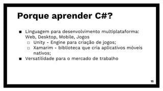 Porque aprender C#?
▪ Linguagem para desenvolvimento multiplataforma:
Web, Desktop, Mobile, Jogos
□ Unity - Engine para criação de jogos;
□ Xamarim - biblioteca que cria aplicativos móveis
nativos;
▪ Versatilidade para o mercado de trabalho
15
 