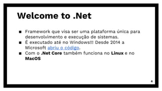 Welcome to .Net
▪ Framework que visa ser uma plataforma única para
desenvolvimento e execução de sistemas.
▪ É executado até no Windows!!! Desde 2014 a
Microsoft abriu o código.
▪ Com o .Net Core também funciona no Linux e no
MacOS
4
 