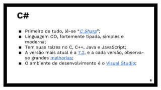 C#
▪ Primeiro de tudo, lê-se “C Sharp”;
▪ Linguagem OO, fortemente tipada, simples e
moderna;
▪ Tem suas raízes no C, C++, Java e JavaScript;
▪ A versão mais atual é a 7.2, e a cada versão, observa-
se grandes melhorias;
▪ O ambiente de desenvolvimento é o Visual Studio;
8
 