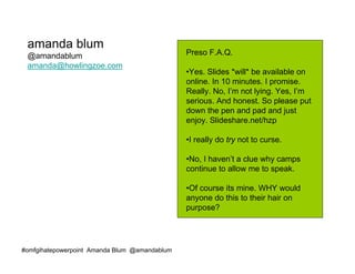 amanda blum
 @amandablum                                   Preso F.A.Q.
 amanda@howlingzoe.com
                                               •Yes. Slides *will* be available on
                                               online. In 10 minutes. I promise.
                                               Really. No, I’m not lying. Yes, I’m
                                               serious. And honest. So please put
                                               down the pen and pad and just
                                               enjoy. Slideshare.net/hzp

                                               •I really do try not to curse.

                                               •No, I haven’t a clue why camps
                                               continue to allow me to speak.

                                               •Of course its mine. WHY would
                                               anyone do this to their hair on
                                               purpose?




#omfgihatepowerpoint Amanda Blum @amandablum
 