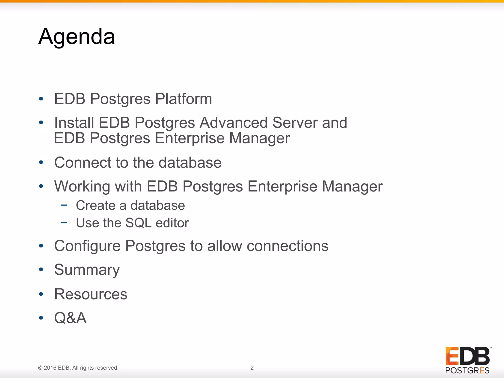 © 2016 EDB. All rights reserved. 2 •  EDB Postgres Platform •  Install EDB Postgres Advanced Server and EDB Postgres Enterprise Manager •  Connect to the database •  Working with EDB Postgres Enterprise Manager −  Create a database −  Use the SQL editor •  Configure Postgres to allow connections •  Summary •  Resources •  Q&A Agenda 
