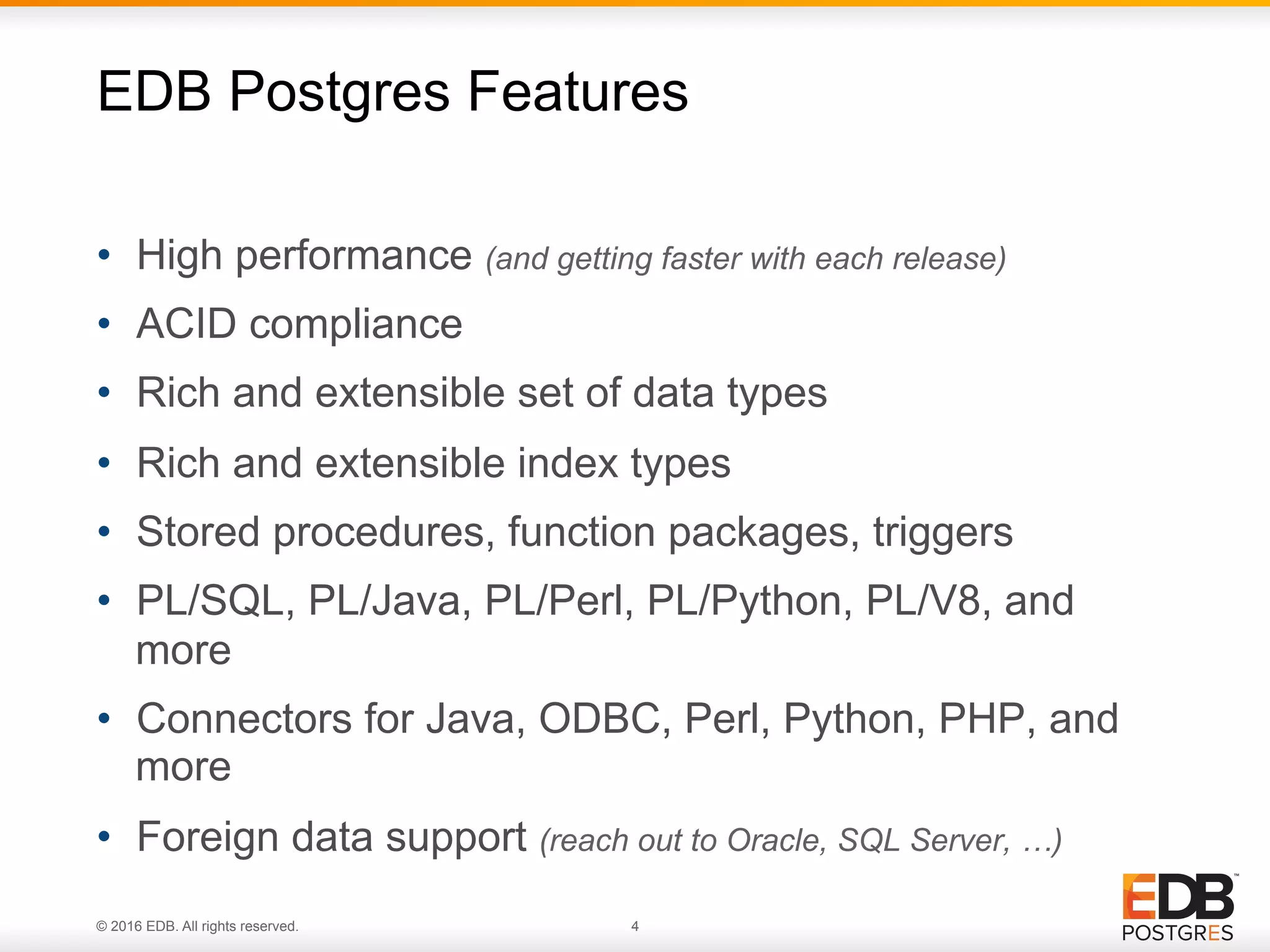 © 2016 EDB. All rights reserved. 4 •  High performance (and getting faster with each release) •  ACID compliance •  Rich and extensible set of data types •  Rich and extensible index types •  Stored procedures, function packages, triggers •  PL/SQL, PL/Java, PL/Perl, PL/Python, PL/V8, and more •  Connectors for Java, ODBC, Perl, Python, PHP, and more •  Foreign data support (reach out to Oracle, SQL Server, …) EDB Postgres Features 