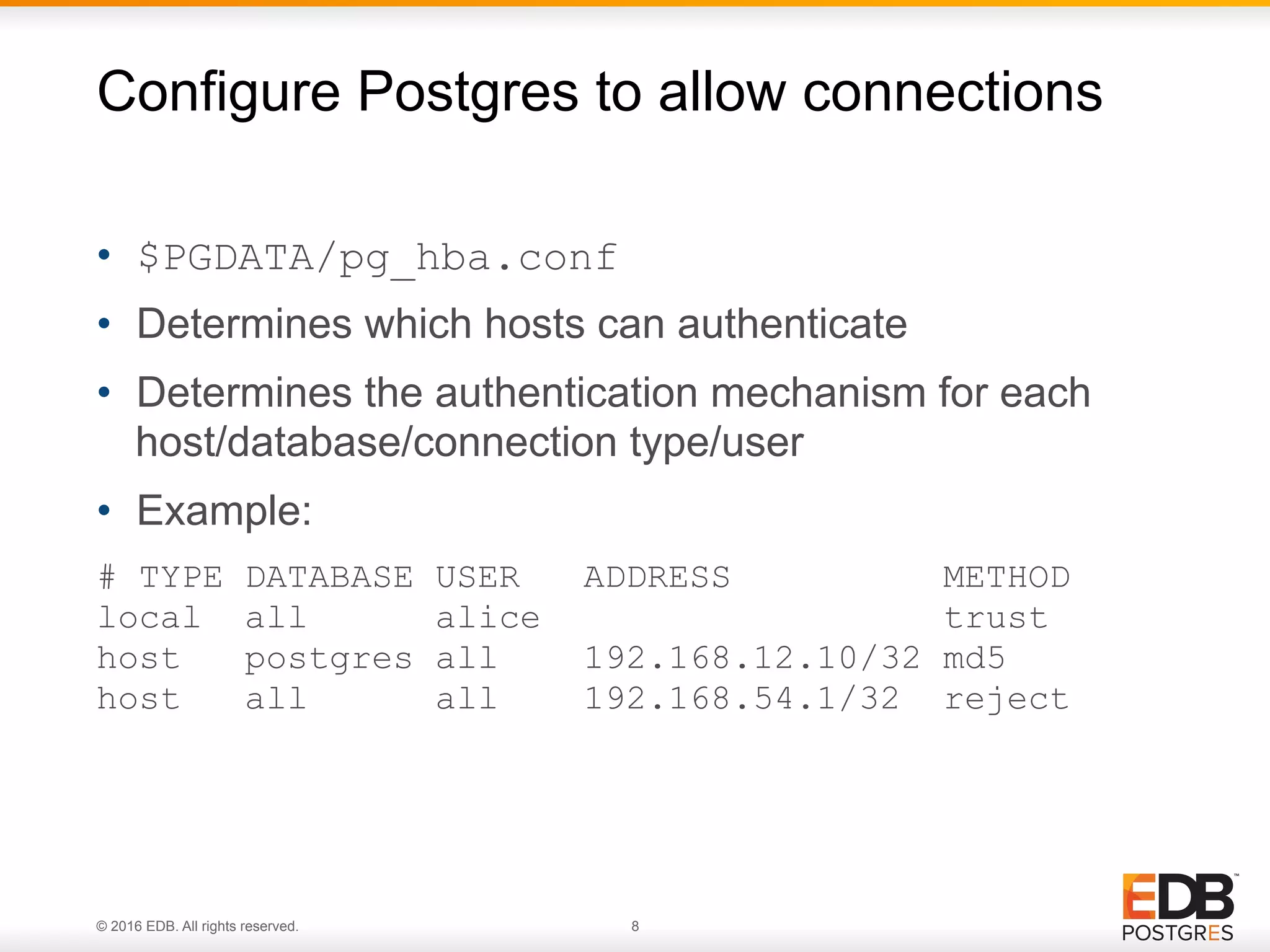 © 2016 EDB. All rights reserved. 8 •  $PGDATA/pg_hba.conf •  Determines which hosts can authenticate •  Determines the authentication mechanism for each host/database/connection type/user •  Example: # TYPE DATABASE USER ADDRESS METHOD local all alice trust host postgres all 192.168.12.10/32 md5 host all all 192.168.54.1/32 reject Configure Postgres to allow connections 