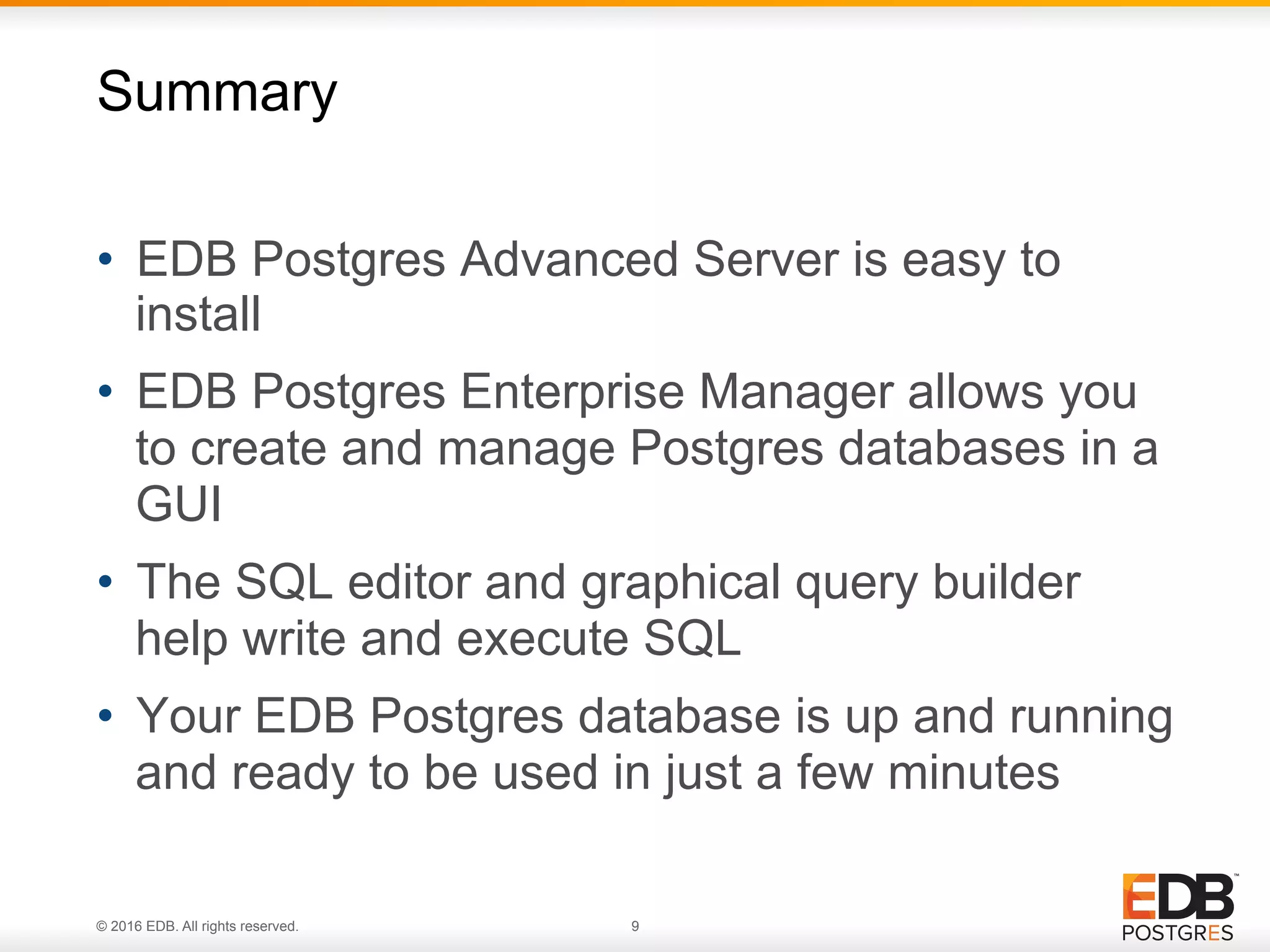 © 2016 EDB. All rights reserved. 9 •  EDB Postgres Advanced Server is easy to install •  EDB Postgres Enterprise Manager allows you to create and manage Postgres databases in a GUI •  The SQL editor and graphical query builder help write and execute SQL •  Your EDB Postgres database is up and running and ready to be used in just a few minutes Summary 