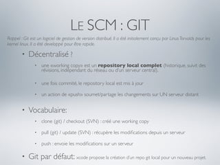 LE SCM : GIT
Rappel : Git est un logiciel de gestion de version distribué. Il a été initialement conçu par Linus Torvalds pour les
kernel linux. Il a été developpé pour être rapide.

        •   Décentralisé ?
               •   une «working copy» est un repository local complet (historique, suivit des
                   révisions, indépendant du réseau ou d’un serveur central).

               •   une fois commité, le repository local est mis à jour

               •   un action de «push» soumet/partage les changements sur UN serveur distant


        •   Vocabulaire:
               •   clone (git) / checkout (SVN) : créé une working copy

               •   pull (git) / update (SVN) : récupère les modiﬁcations depuis un serveur

               •   push : envoie les modiﬁcations sur un serveur

        •   Git par défaut: xcode propose la création d’un repo git local pour un nouveau projet.
 