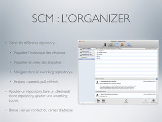 SCM : L’ORGANIZER
•   Gérer les différents repository:

    •   Visualiser l’historique des révisions

    •   Visualiser et créer des branches

    •   Naviguer dans le «working repository»

    •   Actions : commit, pull, refresh

•   Ajouter un repository, faire un checkout/
    clone repository, ajouter une «working
    copy».

•   Bonus : lier un contact du carnet d’adresse
 