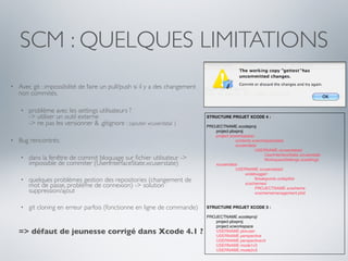 SCM : QUELQUES LIMITATIONS
•   Avec git : impossibilité de faire un pull/push si il y a des changement
    non commités.

    •   problème avec les settings utilisateurs ?
        -> utiliser un outil externe                                          STRUCTURE PROJET XCODE 4 :
        -> ne pas les versionner & .gitignore : (ajouter xcuserdata/ )        PROJECTNAME.xcodeproj
                                                                              !  project.pbxproj
                                                                              !  project.xcworkspace/
•   Bug rencontrés:                                                           !  !    !     contents.xcworkspacedata
                                                                              !  !    !     xcuserdata/
                                                                              !  !    !     !    !    USERNAME.xcuserdatad/
                                                                              !  !    !     !    !    !    UserInterfaceState.xcuserstate
    •   dans la fenêtre de commit bloquage sur ﬁchier utilisateur ->          !  !    !     !    !    !    WorkspaceSettings.xcsettings
        impossible de commiter (UserInterfaceState.xcuserstate)               !  xcuserdata/
                                                                              !  !    !     USERNAME.xcuserdatad/
                                                                              !  !    !     !    xcdebugger/
    •   quelques problèmes gestion des repositories (changement de            !  !    !     !    !    Breakpoints.xcbkptlist
        mot de passe, problème de connexion) -> solution                      !
                                                                              !
                                                                                 !
                                                                                 !
                                                                                      !
                                                                                      !
                                                                                            !
                                                                                            !
                                                                                                 xcschemes/
                                                                                                 !    PROJECTNAME.xcscheme
        suppression/ajout                                                     !  !    !     !    !    xcschememanagement.plist


    •   git cloning en erreur parfois (fonctionne en ligne de commande)       STRUCTURE PROJET XCODE 3 :

                                                                              PROJECTNAME.xcodeproj/
                                                                              !  project.pbxproj
                                                                              !  project.xcworkspace
    => défaut de jeunesse corrigé dans Xcode 4.1 ?                            !
                                                                              !
                                                                                 USERNAME.pbxuser
                                                                                 USERNAME.perspective
                                                                              !  USERNAME.perspectivev3
                                                                              !  USERNAME.mode1v3
                                                                              !  USERNAME.mode2v3
 