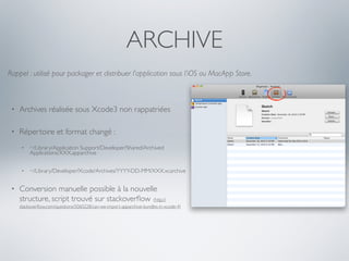 ARCHIVE
Rappel : utilisé pour packager et distribuer l’application sous l’iOS ou MacApp Store.



 •   Archives réalisée sous Xcode3 non rappatriées

 •   Répertoire et format changé :
      •   ~/Library/Application Support/Developer/Shared/Archived
          Applications/XXX.apparchive


      •   ~/Library/Developer/Xcode/Archives/YYYY-DD-MM/XXX.xcarchive


 •   Conversion manuelle possible à la nouvelle
     structure, script trouvé sur stackoverﬂow (http://
     stackoverﬂow.com/questions/5060228/can-we-import-apparchive-bundles-in-xcode-4)
 