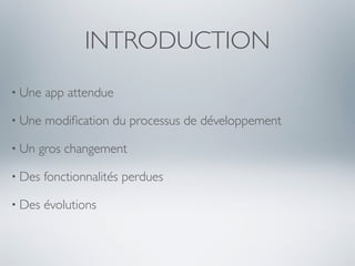 INTRODUCTION
• Une   app attendue

• Une   modiﬁcation du processus de développement

• Un   gros changement

• Des   fonctionnalités perdues

• Des   évolutions
 