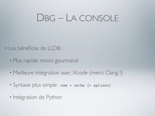 DBG – LA CONSOLE

• Les   bénéﬁces de LLDB :

  • Plus   rapide, moins gourmand

  • Meilleure   intégration avec Xcode (merci Clang !)

  • Syntaxe   plus simple : nom   + verbe [+ options]


  • Intégration   de Python
 