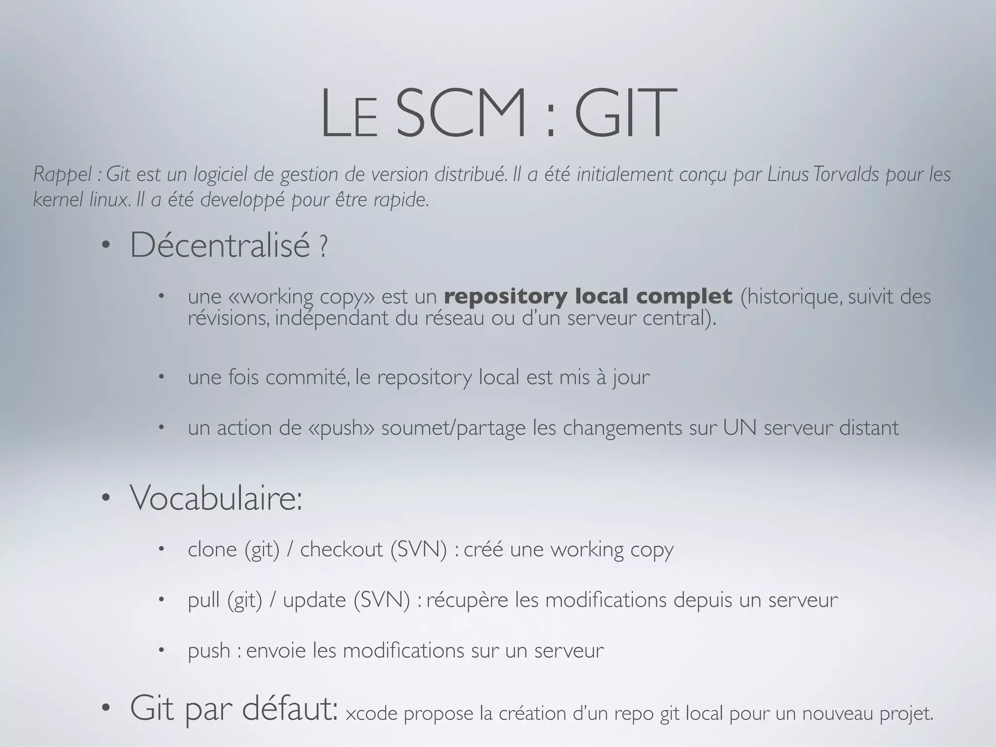 LE SCM : GIT
Rappel : Git est un logiciel de gestion de version distribué. Il a été initialement conçu par Linus Torvalds pour les
kernel linux. Il a été developpé pour être rapide.

        •   Décentralisé ?
               •   une «working copy» est un repository local complet (historique, suivit des
                   révisions, indépendant du réseau ou d’un serveur central).

               •   une fois commité, le repository local est mis à jour

               •   un action de «push» soumet/partage les changements sur UN serveur distant


        •   Vocabulaire:
               •   clone (git) / checkout (SVN) : créé une working copy

               •   pull (git) / update (SVN) : récupère les modiﬁcations depuis un serveur

               •   push : envoie les modiﬁcations sur un serveur

        •   Git par défaut: xcode propose la création d’un repo git local pour un nouveau projet.
 