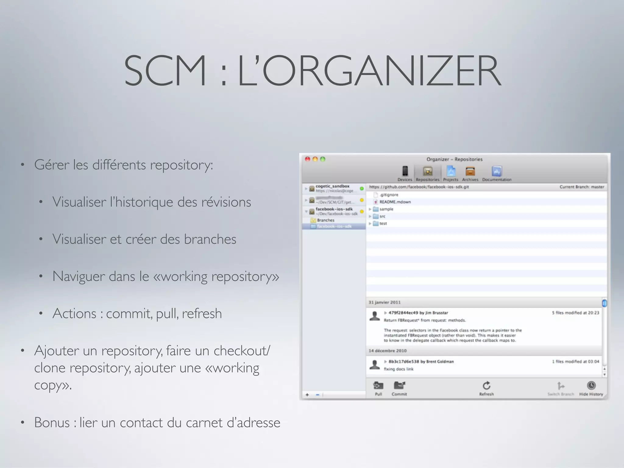 SCM : L’ORGANIZER
•   Gérer les différents repository:

    •   Visualiser l’historique des révisions

    •   Visualiser et créer des branches

    •   Naviguer dans le «working repository»

    •   Actions : commit, pull, refresh

•   Ajouter un repository, faire un checkout/
    clone repository, ajouter une «working
    copy».

•   Bonus : lier un contact du carnet d’adresse
 