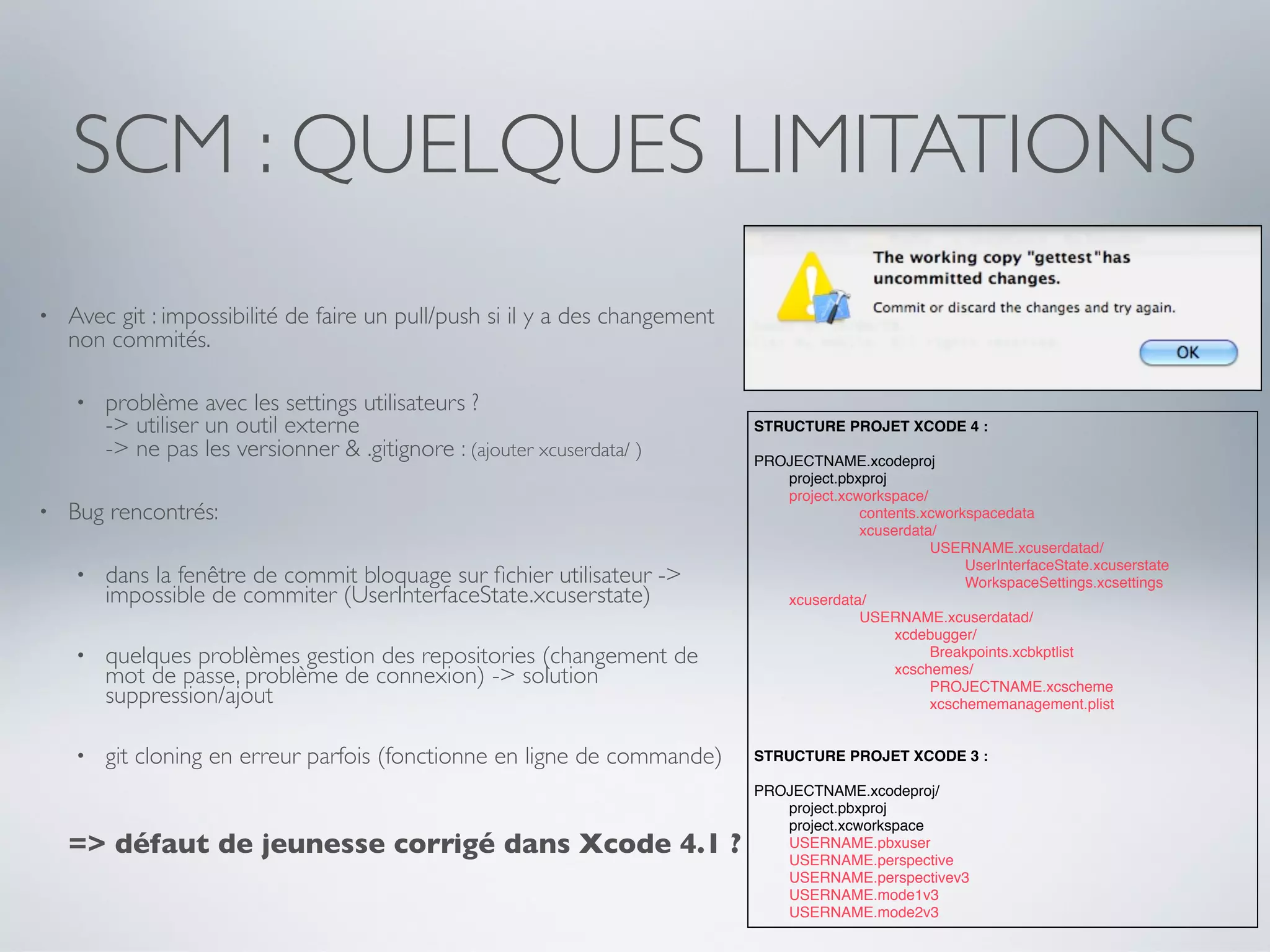 SCM : QUELQUES LIMITATIONS
•   Avec git : impossibilité de faire un pull/push si il y a des changement
    non commités.

    •   problème avec les settings utilisateurs ?
        -> utiliser un outil externe                                          STRUCTURE PROJET XCODE 4 :
        -> ne pas les versionner & .gitignore : (ajouter xcuserdata/ )        PROJECTNAME.xcodeproj
                                                                              !  project.pbxproj
                                                                              !  project.xcworkspace/
•   Bug rencontrés:                                                           !  !    !     contents.xcworkspacedata
                                                                              !  !    !     xcuserdata/
                                                                              !  !    !     !    !    USERNAME.xcuserdatad/
                                                                              !  !    !     !    !    !    UserInterfaceState.xcuserstate
    •   dans la fenêtre de commit bloquage sur ﬁchier utilisateur ->          !  !    !     !    !    !    WorkspaceSettings.xcsettings
        impossible de commiter (UserInterfaceState.xcuserstate)               !  xcuserdata/
                                                                              !  !    !     USERNAME.xcuserdatad/
                                                                              !  !    !     !    xcdebugger/
    •   quelques problèmes gestion des repositories (changement de            !  !    !     !    !    Breakpoints.xcbkptlist
        mot de passe, problème de connexion) -> solution                      !
                                                                              !
                                                                                 !
                                                                                 !
                                                                                      !
                                                                                      !
                                                                                            !
                                                                                            !
                                                                                                 xcschemes/
                                                                                                 !    PROJECTNAME.xcscheme
        suppression/ajout                                                     !  !    !     !    !    xcschememanagement.plist


    •   git cloning en erreur parfois (fonctionne en ligne de commande)       STRUCTURE PROJET XCODE 3 :

                                                                              PROJECTNAME.xcodeproj/
                                                                              !  project.pbxproj
                                                                              !  project.xcworkspace
    => défaut de jeunesse corrigé dans Xcode 4.1 ?                            !
                                                                              !
                                                                                 USERNAME.pbxuser
                                                                                 USERNAME.perspective
                                                                              !  USERNAME.perspectivev3
                                                                              !  USERNAME.mode1v3
                                                                              !  USERNAME.mode2v3
 
