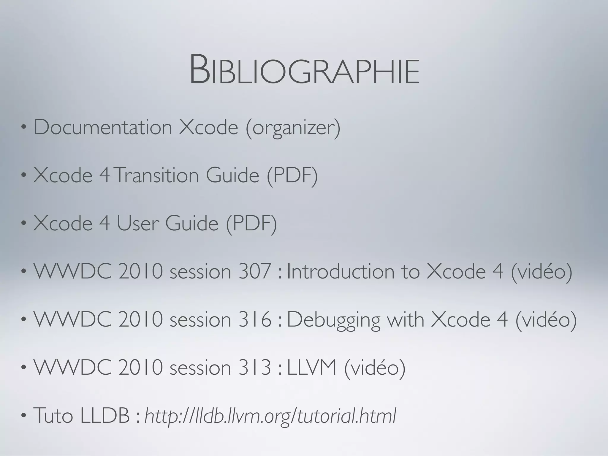 BIBLIOGRAPHIE
• Documentation      Xcode (organizer)

• Xcode    4 Transition Guide (PDF)

• Xcode    4 User Guide (PDF)

• WWDC       2010 session 307 : Introduction to Xcode 4 (vidéo)

• WWDC       2010 session 316 : Debugging with Xcode 4 (vidéo)

• WWDC       2010 session 313 : LLVM (vidéo)

• Tuto   LLDB : http://lldb.llvm.org/tutorial.html
 