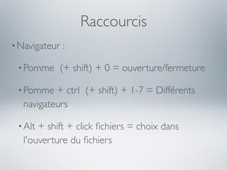 Raccourcis
• Navigateur   :

 • Pomme   (+ shift) + 0 = ouverture/fermeture

 • Pomme  + ctrl (+ shift) + 1-7 = Différents
  navigateurs

 • Alt+ shift + click ﬁchiers = choix dans
  l'ouverture du ﬁchiers
 
