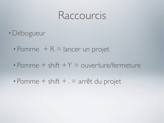 Raccourcis
• Débogueur

 • Pomme   + R = lancer un projet

 • Pomme   + shift + Y = ouverture/fermeture

 • Pomme   + shift + . = arrêt du projet
 