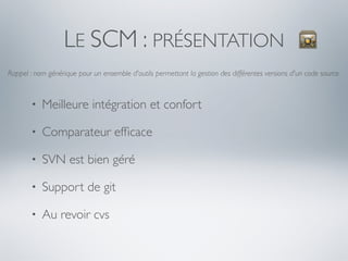LE SCM : PRÉSENTATION
Rappel : nom générique pour un ensemble d'outils permettant la gestion des différentes versions d'un code source.



       •   Meilleure intégration et confort

       •   Comparateur efﬁcace

       •   SVN est bien géré

       •   Support de git

       •   Au revoir cvs
 