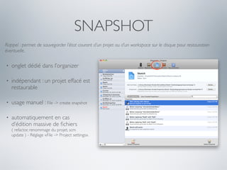 SNAPSHOT
Rappel : permet de sauvegarder l’état courant d’un projet ou d’un workspace sur le disque pour restauration
éventuelle.

•   onglet dédié dans l’organizer

•   indépendant : un projet effacé est
    restaurable

•   usage manuel : File -> create snapshot

•   automatiquement en cas
    d’édition massive de ﬁchiers
    ( refactor, renommage du projet, scm
    update ) - Réglage «File -> Project settings».
 