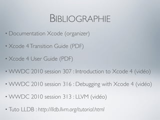 BIBLIOGRAPHIE
• Documentation      Xcode (organizer)

• Xcode    4 Transition Guide (PDF)

• Xcode    4 User Guide (PDF)

• WWDC       2010 session 307 : Introduction to Xcode 4 (vidéo)

• WWDC       2010 session 316 : Debugging with Xcode 4 (vidéo)

• WWDC       2010 session 313 : LLVM (vidéo)

• Tuto   LLDB : http://lldb.llvm.org/tutorial.html
 