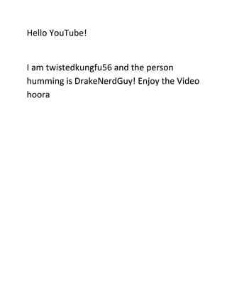 Hello YouTube!


I am twistedkungfu56 and the person
humming is DrakeNerdGuy! Enjoy the Video
hoora
 