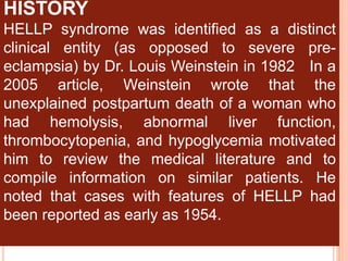 HISTORY
HELLP syndrome was identified as a distinct
clinical entity (as opposed to severe pre-
eclampsia) by Dr. Louis Weinstein in 1982 In a
2005 article, Weinstein wrote that the
unexplained postpartum death of a woman who
had hemolysis, abnormal liver function,
thrombocytopenia, and hypoglycemia motivated
him to review the medical literature and to
compile information on similar patients. He
noted that cases with features of HELLP had
been reported as early as 1954.
 