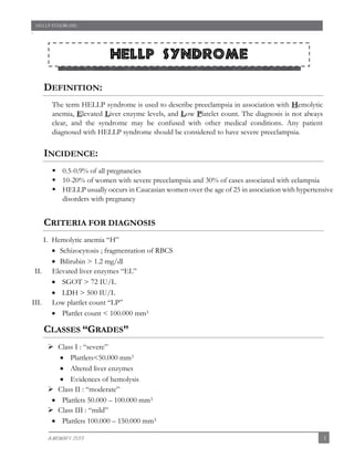 HELLP SYNDROME

`

HELLP Syndrome
sm during pregnancy

DEFINITION:
The term HELLP syndrome is used to describe preeclampsia in association with Hemolytic
anemia, Elevated Liver enzyme levels, and Low Platelet count. The diagnosis is not always
clear, and the syndrome may be confused with other medical conditions. Any patient
diagnosed with HELLP syndrome should be considered to have severe preeclampsia.

INCIDENCE:
 0.5-0.9% of all pregnancies
 10-20% of women with severe preeclampsia and 30% of cases associated with eclampsia
 HELLP usually occurs in Caucasian women over the age of 25 in association with hypertensive
disorders with pregnancy

CRITERIA FOR DIAGNOSIS
I. Hemolytic anemia “H”
 Schizocytosis ; fragmentation of RBCS
 Bilirubin > 1.2 mg/dl
II. Elevated liver enzymes “EL”
 SGOT > 72 IU/L
 LDH > 500 IU/L
III. Low plattlet count “LP”
 Plattlet count < 100.000 mm3

CLASSES “GRADES”
 Class I : “severe”
 Plattlets<50.000 mm3
 Altered liver enzymes
 Evidences of hemolysis
 Class II : “moderate”
 Plattlets 50.000 – 100.000 mm3
 Class III : “mild”
 Plattlets 100.000 – 150.000 mm3
A-MOWAFY 2013

1

 